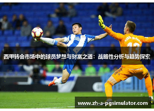 西甲转会市场中的球员梦想与财富之道:战略性分析与趋势探索 西甲转会市场中的球员梦想与财富之道:战略性分析与趋势探索