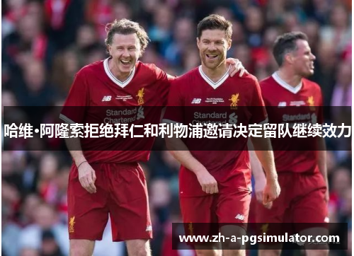 哈维·阿隆索拒绝拜仁和利物浦邀请决定留队继续效力