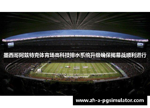 墨西哥阿兹特克体育场高科技排水系统升级确保揭幕战顺利进行