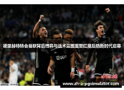 德里赫特转会曼联背后博弈与战术蓝图重塑红魔后防新时代启幕