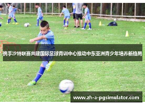 携手沙特联赛共建国际足球青训中心推动中东亚洲青少年培养新格局