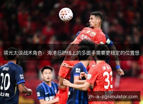 蒋光太谈战术角色：海港后防线上的多面手需要更稳定的位置感