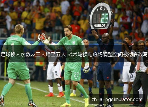 足球换人次数从三人增至五人 战术轮换与临场调整空间被彻底改写